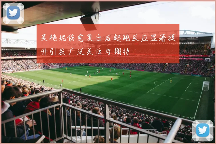 吴艳妮伤愈复出后起跑反应显著提升引发广泛关注与期待