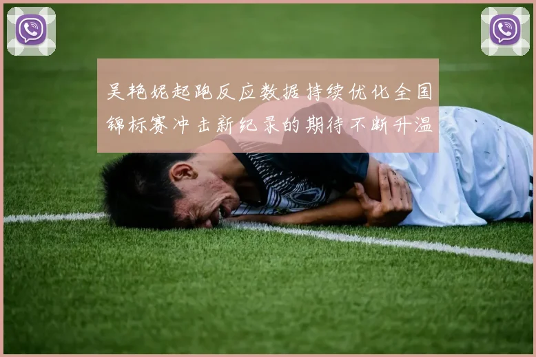 吴艳妮起跑反应数据持续优化全国锦标赛冲击新纪录的期待不断升温