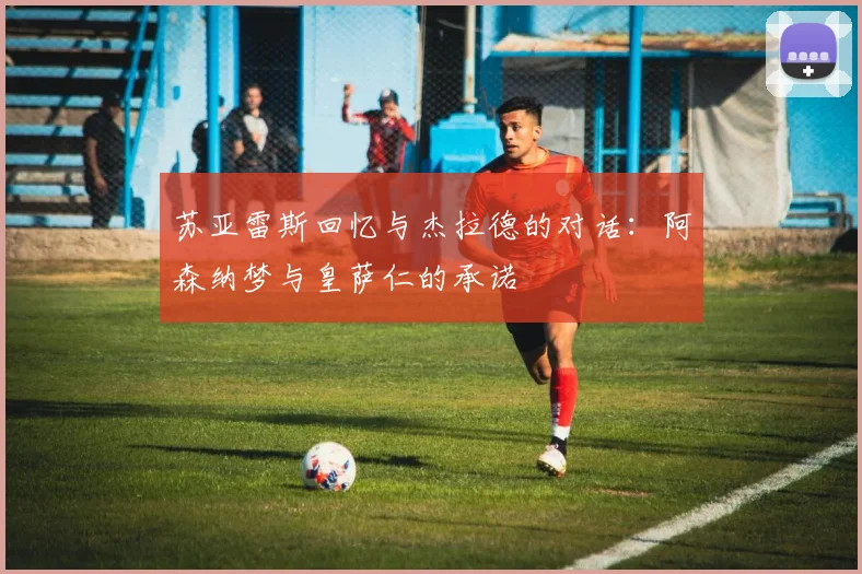 苏亚雷斯回忆与杰拉德的对话：阿森纳梦与皇萨仁的承诺