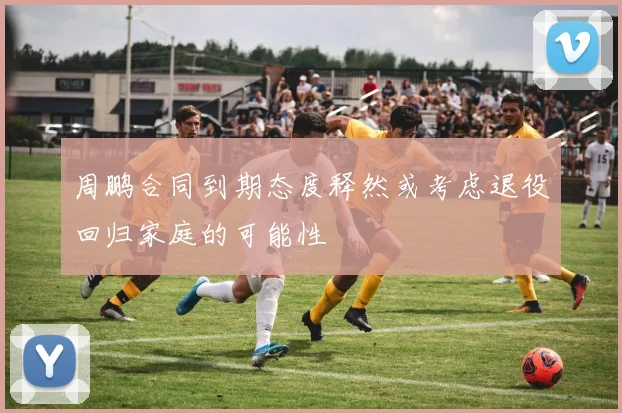 周鹏合同到期态度释然或考虑退役回归家庭的可能性