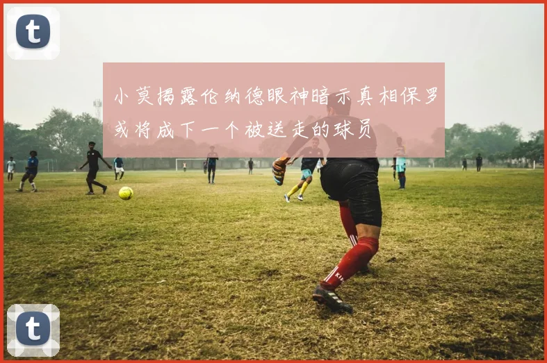 小莫揭露伦纳德眼神暗示真相保罗或将成下一个被送走的球员