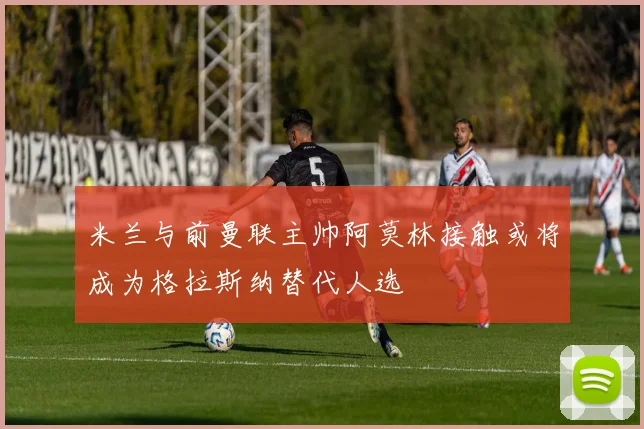 米兰与前曼联主帅阿莫林接触或将成为格拉斯纳替代人选