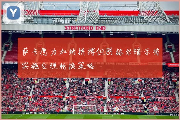 萨卡愿为加纳拼搏但图赫尔暗示将实施合理轮换策略