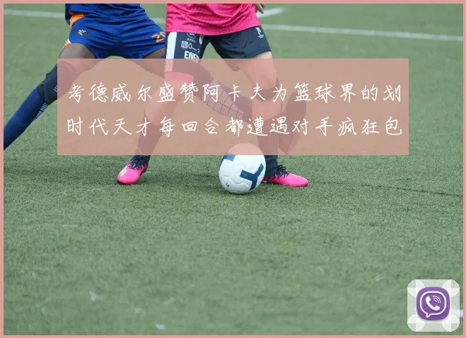 考德威尔盛赞阿卡夫为篮球界的划时代天才每回合都遭遇对手疯狂包夹挑战