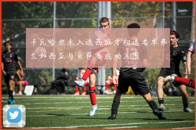 卡瓦哈尔未入选西班牙初选名单弗兰加西亚与贡萨洛成功入围