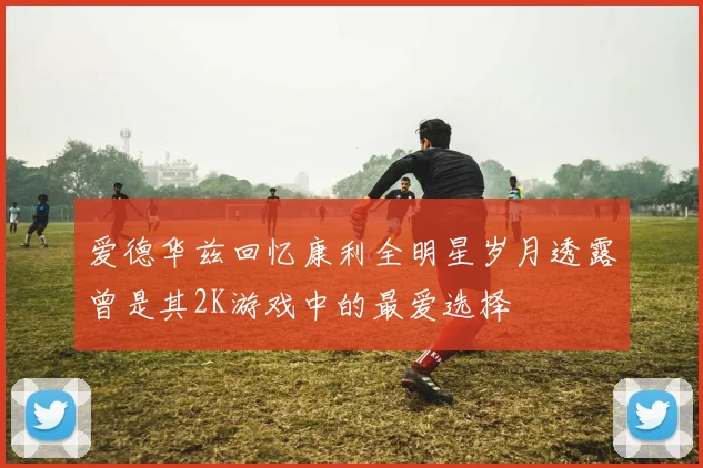 爱德华兹回忆康利全明星岁月透露曾是其2K游戏中的最爱选择