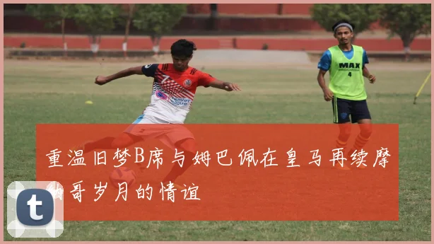 重温旧梦B席与姆巴佩在皇马再续摩纳哥岁月的情谊