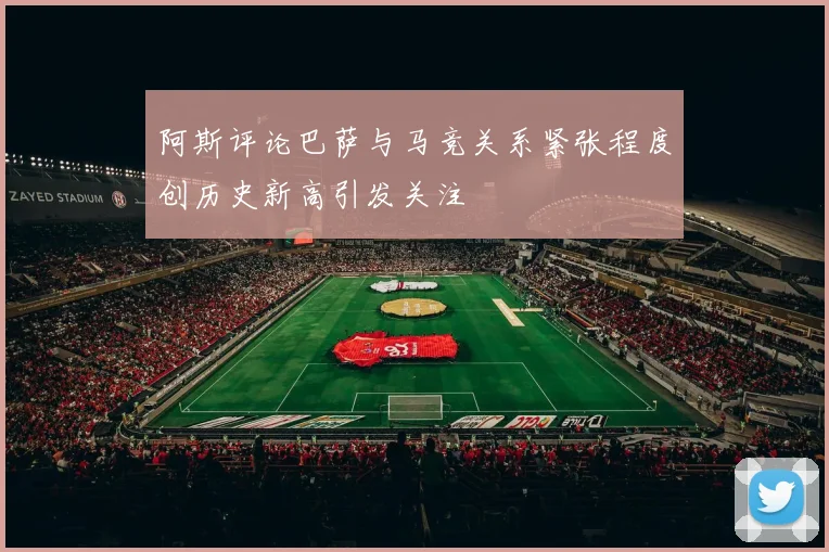 阿斯评论巴萨与马竞关系紧张程度创历史新高引发关注