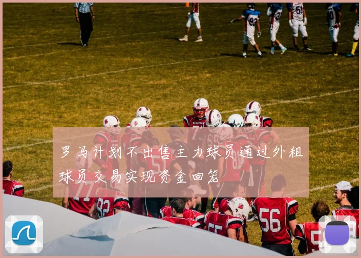 罗马计划不出售主力球员通过外租球员交易实现资金回笼