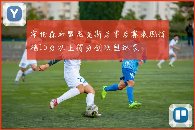 布伦森加盟尼克斯后季后赛表现惊艳15分以上得分创联盟纪录