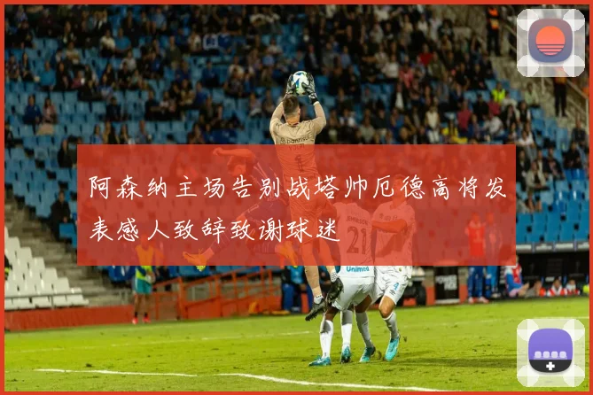 阿森纳主场告别战塔帅厄德高将发表感人致辞致谢球迷