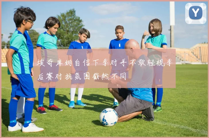 埃奇库姆自信下季对手不敢轻视季后赛对抗氛围截然不同