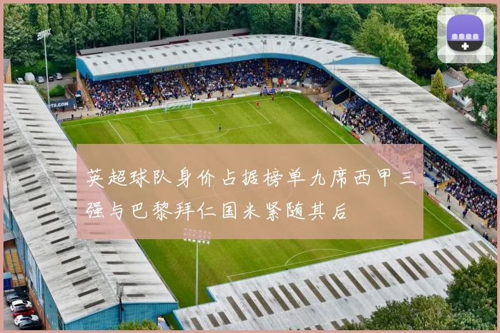 英超球队身价占据榜单九席西甲三强与巴黎拜仁国米紧随其后