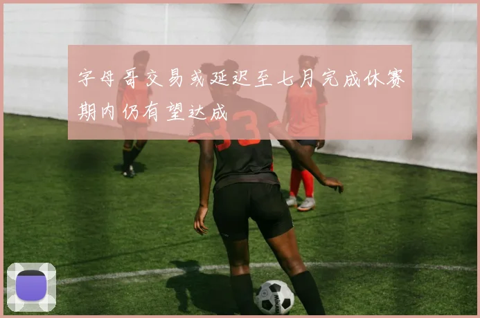 字母哥交易或延迟至七月完成休赛期内仍有望达成