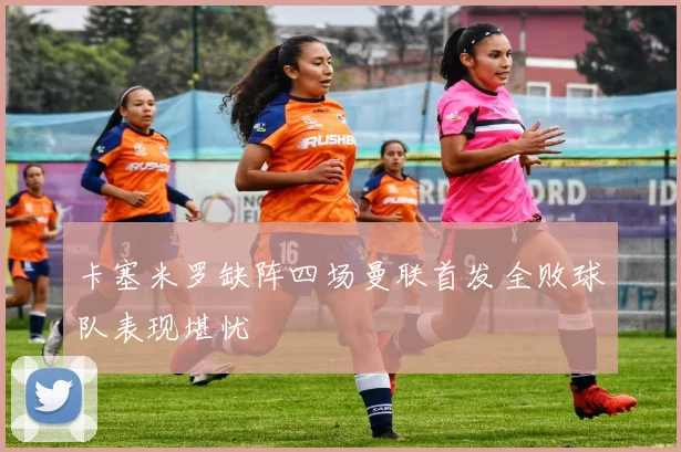 卡塞米罗缺阵四场曼联首发全败球队表现堪忧