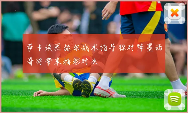 萨卡谈图赫尔战术指导称对阵墨西哥将带来精彩对决