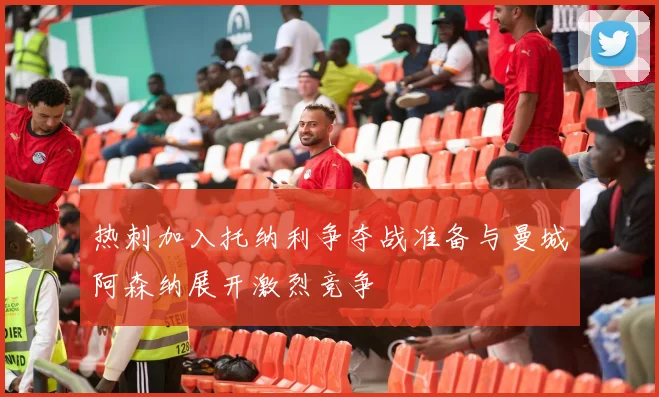 热刺加入托纳利争夺战准备与曼城阿森纳展开激烈竞争