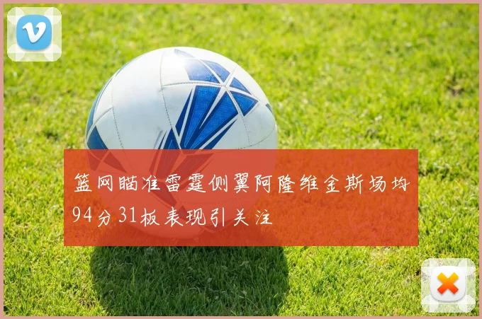 篮网瞄准雷霆侧翼阿隆维金斯场均94分31板表现引关注