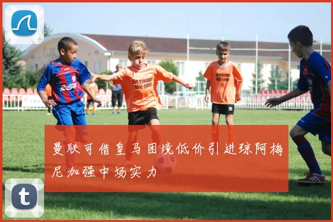 曼联可借皇马困境低价引进琼阿梅尼加强中场实力